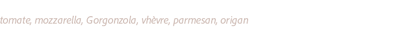 QUATRE FROMAGES ........................................................................................................................................................................................................................................
tomate, mozzarella, Gorgonzola, vhèvre, parmesan, origan