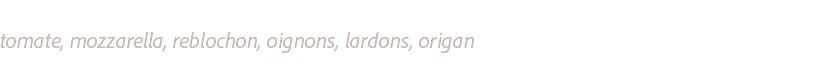 SAVOYARDE ............................................................................................................................................................................................................................................................
tomate, mozzarella, reblochon, oignons, lardons, origan