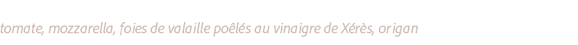 VENEZIANA ............................................................................................................................................................................................................................................................
tomate, mozzarella, foies de valaille poêlés au vinaigre de Xérès, origan