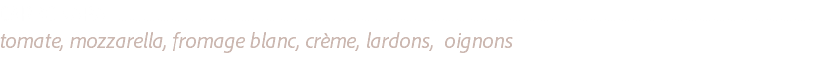 CARBONARA .........................................................................................................................................................................................................................................................
tomate, mozzarella, fromage blanc, crème, lardons, oignons