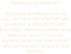 Bienvenue au restaurant Nous vous accueillons tous les jours de 12H à 14H et de 19H sauf le LUNDI et le DIMANCHE SOIR. Pour toute réservation veuillez nous téléphoner pour 1, 2 ou pour plusieurs personnes.Vous pouvez déguster nos plats sur place ou à emporter.